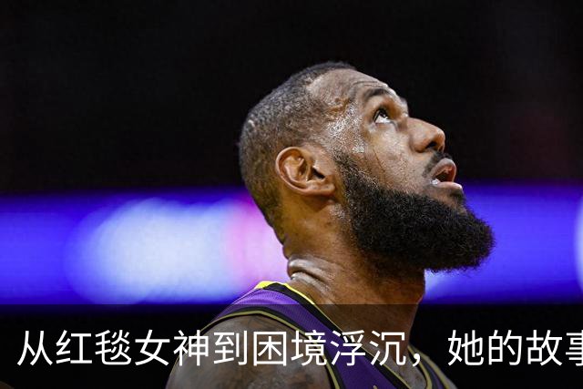 从红毯女神到困境浮沉，她的故事让人心疼又深思