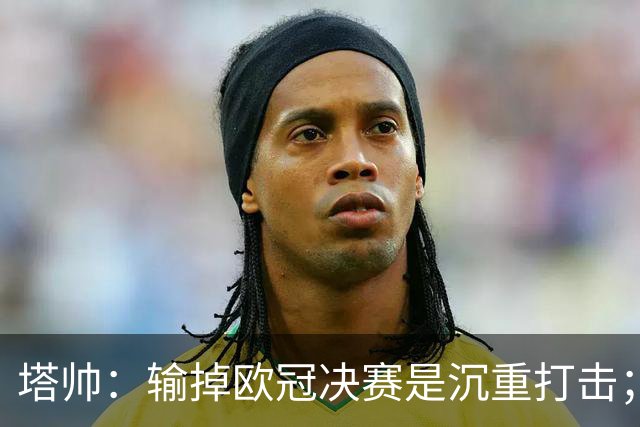 塔帅：输掉欧冠决赛是沉重打击；阿森纳有雄心成为世界杯最佳